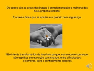 Os outros são as áreas destinadas à complementação e melhoria dos
seus próprios reflexos.
É através deles que se analisa a si próprio com segurança.
Não intente transformá-los de imediato porque, como ocorre connosco,
são espíritos em evolução caminhando, entre dificuldades
e sombras, para o conhecimento superior.
 