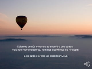 Saiamos de nós mesmos ao encontro dos outros,
mas não resmunguemos, nem nos queixemos de ninguém.
E os outros far-nos-ão encontrar Deus.
 