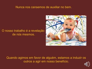 O nosso trabalho é a revelação
de nós mesmos.
Quando agimos em favor de alguém, estamos a induzir os
outros a agir em nosso benefício.
Nunca nos cansemos de auxiliar no bem.
 