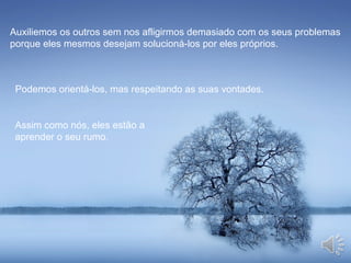 Auxiliemos os outros sem nos afligirmos demasiado com os seus problemas
porque eles mesmos desejam solucioná-los por eles próprios.
Podemos orientá-los, mas respeitando as suas vontades.
Assim como nós, eles estão a
aprender o seu rumo.
 
