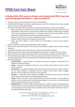 PPSR Fast Fact Sheet
In October 2011, REVS ceases in all states and is replaced with PPSR. If you only
read one thing about the PPS Act.....make sure THIS IS IT!
   The laws in relation to Personal Property Securities are all new (PPS Act).
   Unlike REVS, the PPS Register will include a range of property, not just motor vehicles (livestock, crops, intangible
    items such as licences and company charges).
   Retention of Title changes and a security interest is required to be registered in order for it to be effective.
       o Dealers need to pay close attention to the PPS Act requirements relating to Retention of Title to ensure
          their Retention of Title clauses are enforceable when PPSR comes into effect in October 2011. A Retention
          of Title clause (sometimes also referred to as a "Romalpa" clause) is currently used by dealers to retain
          ownership of or title to vehicles until the buyer makes the final payment.
       o Retention of Title clauses are currently recognised at law and do not require registration on REVS to be
          effective. However, that position will change under the PPS Act.
       o Dealers will need to register a security interest on the PPS Register to ensure that the clause is
          enforceable.
   Anyone can register an interest in personal property (certain rules apply).
   Dealers need to check their Retention of Title clauses and be prepared to register security interests to protect
    themselves.
   Searching the PPS Register with a VIN will also return stolen and write off info from NEVDIS.
   Dealers should search the register when purchasing vehicles to ensure that the vehicle is free of any interest.
   Dealers should search the register when selling a vehicle to ensure that they are doing so free of any interest.
   Private individuals purchasing a vehicle from dealers usually take the vehicle free of any interest. If an interest
    was registered against the vehicle, the proceeds of the sale become the property of the interest holder.
   New terminology applies:
       o Security Interest - is created through a transaction that secures the payment or performance of an
          obligation over personal property.
       o Grantor - is a person or organisation who owns or has an interest in the property to which a security
          interest is attached.
       o Secured Party - is a company, individual or other entity that has a security interest in a grantor's collateral.
          This can include individuals or organisations who are involved in finance leases, chattel mortgages,
          Retention of Title arrangements and other financial arrangements.
       o Perfection - is a legal term used to describe a completed or "perfected" security interest. A Perfected
          Security Interest has priority over a non Perfected Security Interest.
       o Priority - Priority is the order in which Secured Parties have claim over collateral. It is conceivable that
          collateral may have multiple security interests registered against it and the order of Priority determines
          which secured party has the claim over the collateral.
       o Collateral Classes - The PPS Act divides personal property into a number of classes. Personal property can
          only fall into one class. The Act specifies rules that apply to how collateral should be described. If collateral
          is not described according to these rules, the registration will be invalid. Motor Vehicles have their own
          class and are identified using the VIN.
 