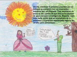 Un día, mientras la princesa paseaba por el bosque se encontró con un muchacho bastante feo: era Riquete. Tras asustarse un poco se dio cuenta de que era un muchacho de gran corazón e inteligencia. Riquete, nada más verla, sintió que se enamoraba de la princesa y le propuso matrimonio pero le dio un año para pensárselo.   