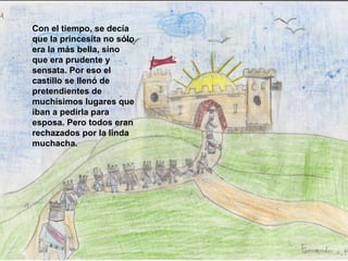 Con el tiempo, se decía que la princesita no sólo era la más bella, sino que era prudente y sensata. Por eso el castillo se llenó de pretendientes de muchísimos lugares que iban a pedirla para esposa. Pero todos eran rechazados por la linda muchacha.   