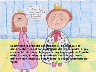 La princesa le prometió casarse con él, en tanto que el príncipe obtuviese el consentimiento del rey, su padre. El rey convencido de que su hija estaba muy enamorada de Riquete el del Copete, a quien conocía desde hacía tiempo como príncipe muy ingenioso y muy sabio, le aceptó satisfecho por yerno.   