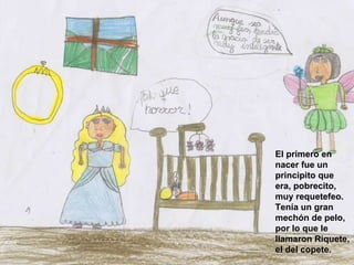 El primero en nacer fue un principito que era, pobrecito, muy requetefeo. Tenía un gran mechón de pelo, por lo que le llamaron Riquete, el del copete.   