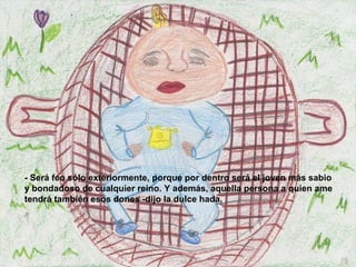 - Será feo sólo exteriormente, porque por dentro será el joven más sabio y bondadoso de cualquier reino. Y además, aquella persona a quien ame tendrá también esos dones -dijo la dulce hada.   