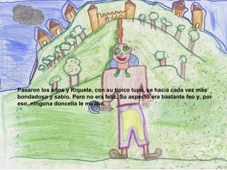 Pasaron los años y Riquete, con su típico tupé, se hacía cada vez más bondadoso y sabio. Pero no era feliz. Su aspecto era bastante feo y, por eso, ninguna doncella le miraba.   