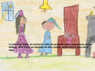 La princesa tonta, al contrario, cada día gustaba más a los jóvenes por su belleza, pero todos se alejaban de ella cuando abría la boca para decir algo.   