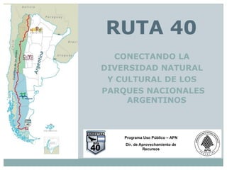 RUTA 40
  CONECTANDO LA
DIVERSIDAD NATURAL
 Y CULTURAL DE LOS
PARQUES NACIONALES
     ARGENTINOS



    Programa Uso Público – APN
    Dir. de Aprovechamiento de
             Recursos
 
