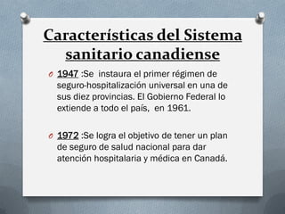 Características del Sistema
sanitario canadiense
O 1947 :Se instaura el primer régimen de
seguro-hospitalización universal en una de
sus diez provincias. El Gobierno Federal lo
extiende a todo el país, en 1961.
O 1972 :Se logra el objetivo de tener un plan
de seguro de salud nacional para dar
atención hospitalaria y médica en Canadá.
 