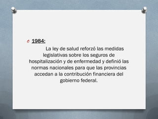 O 1984:
La ley de salud reforzó las medidas
legislativas sobre los seguros de
hospitalización y de enfermedad y definió las
normas nacionales para que las provincias
accedan a la contribución financiera del
gobierno federal.
 