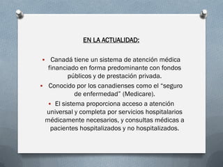 EN LA ACTUALIDAD:
 Canadá tiene un sistema de atención médica
financiado en forma predominante con fondos
públicos y de prestación privada.
 Conocido por los canadienses como el “seguro
de enfermedad” (Medicare).
 El sistema proporciona acceso a atención
universal y completa por servicios hospitalarios
médicamente necesarios, y consultas médicas a
pacientes hospitalizados y no hospitalizados.
 
