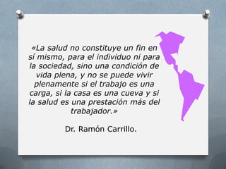 «La salud no constituye un fin en
sí mismo, para el individuo ni para
la sociedad, sino una condición de
vida plena, y no se puede vivir
plenamente si el trabajo es una
carga, si la casa es una cueva y si
la salud es una prestación más del
trabajador.»
Dr. Ramón Carrillo.
 