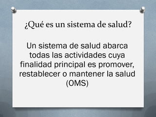 ¿Qué es un sistema de salud?
Un sistema de salud abarca
todas las actividades cuya
finalidad principal es promover,
restablecer o mantener la salud
(OMS)
 