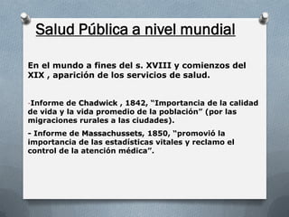 En el mundo a fines del s. XVIII y comienzos del
XIX , aparición de los servicios de salud.
-Informe de Chadwick , 1842, “Importancia de la calidad
de vida y la vida promedio de la población” (por las
migraciones rurales a las ciudades).
- Informe de Massachussets, 1850, “promovió la
importancia de las estadísticas vitales y reclamo el
control de la atención médica”.
Salud Pública a nivel mundial
 
