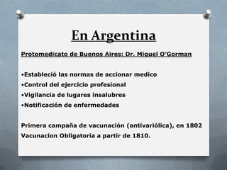 En Argentina
Protomedicato de Buenos Aires: Dr. Miguel O’Gorman
•Estableció las normas de accionar medico
•Control del ejercicio profesional
•Vigilancia de lugares insalubres
•Notificación de enfermedades
Primera campaña de vacunación (antivariólica), en 1802
Vacunacion Obligatoria a partir de 1810.
 