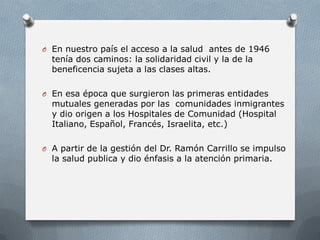 O En nuestro país el acceso a la salud antes de 1946
tenía dos caminos: la solidaridad civil y la de la
beneficencia sujeta a las clases altas.
O En esa época que surgieron las primeras entidades
mutuales generadas por las comunidades inmigrantes
y dio origen a los Hospitales de Comunidad (Hospital
Italiano, Español, Francés, Israelita, etc.)
O A partir de la gestión del Dr. Ramón Carrillo se impulso
la salud publica y dio énfasis a la atención primaria.
 