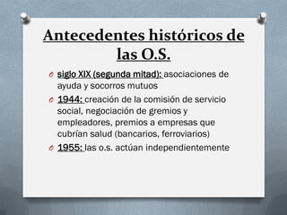 Antecedentes históricos de
las O.S.
O siglo XIX (segunda mitad): asociaciones de
ayuda y socorros mutuos
O 1944: creación de la comisión de servicio
social, negociación de gremios y
empleadores, premios a empresas que
cubrían salud (bancarios, ferroviarios)
O 1955: las o.s. actúan independientemente
 