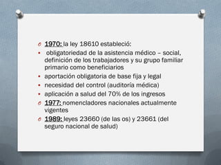 O 1970: la ley 18610 estableció:
 obligatoriedad de la asistencia médico – social,
definición de los trabajadores y su grupo familiar
primario como beneficiarios
 aportación obligatoria de base fija y legal
 necesidad del control (auditoría médica)
 aplicación a salud del 70% de los ingresos
O 1977: nomencladores nacionales actualmente
vigentes
O 1989: leyes 23660 (de las os) y 23661 (del
seguro nacional de salud)
 