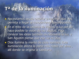 Tª de la iluminación   Necesitamos ayuda exterior a nosotros que nos permita a llegar al conocimiento contemplativo En el mito de la caverna de Platón, la luz del sol hace posible la visión de los objetos. Para conocer las ideas también es necesaria la luz, y San Agustín piensa que esa luz es Dios Dios ilumina la mente de cada hombre. Esta iluminación afecta la parte más noble del alma , allí donde se origina la sabiduría  