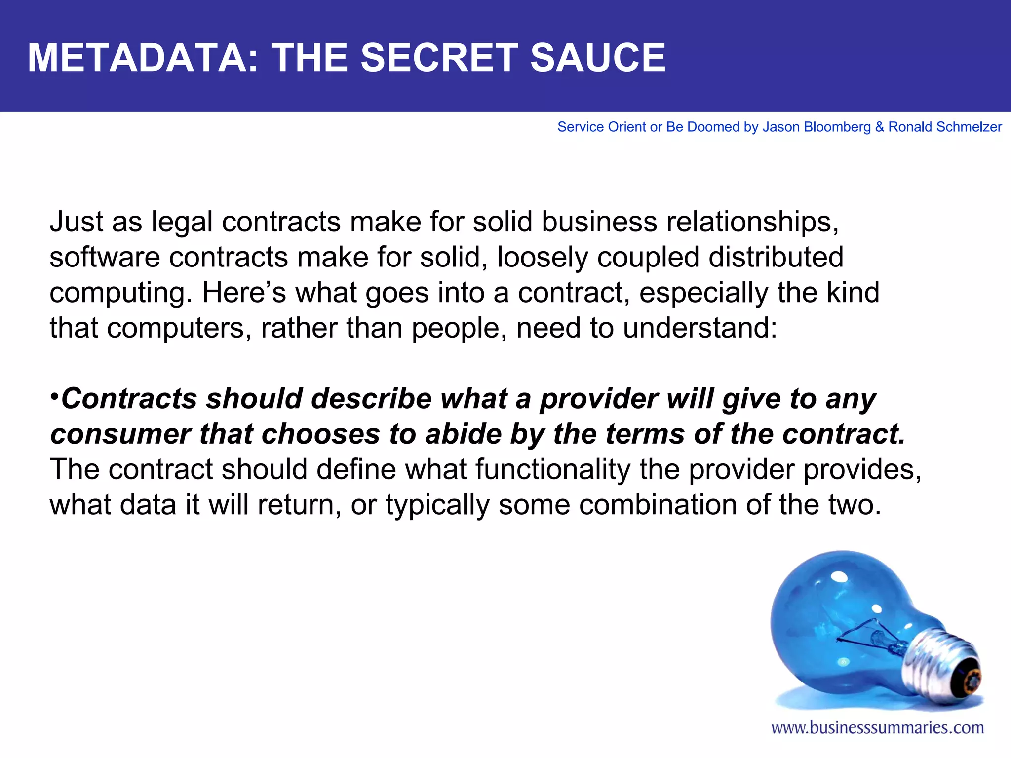 METADATA: THE SECRET SAUCE Just as legal contracts make for solid business relationships, software contracts make for solid, loosely coupled distributed computing. Here’s what goes into a contract, especially the kind that computers, rather than people, need to understand:   Contracts should describe what a provider will give to any consumer that chooses to abide by the terms of the contract.  The contract should define what functionality the provider provides, what data it will return, or typically some combination of the two.       