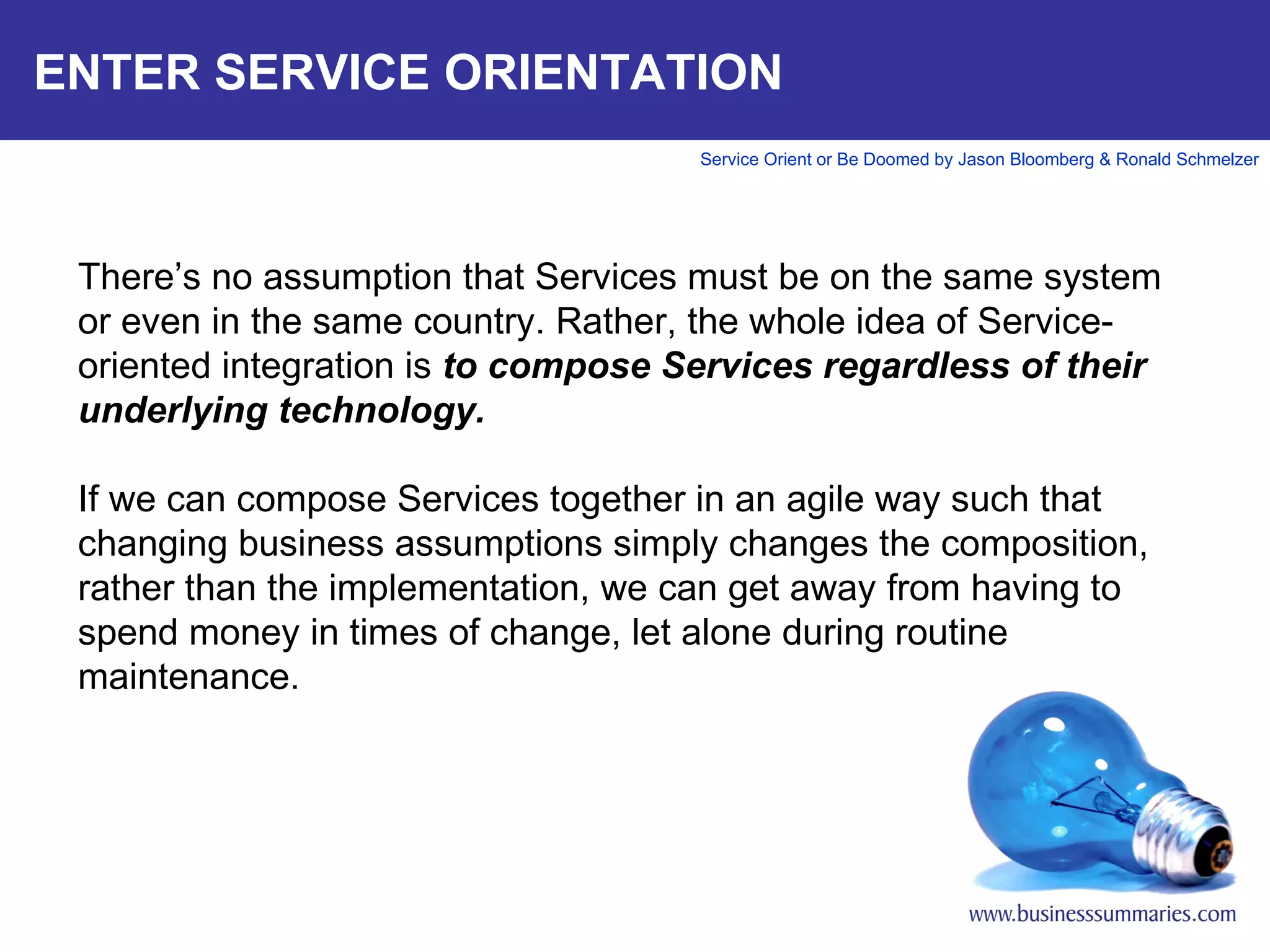 ENTER SERVICE ORIENTATION   There’s no assumption that Services must be on the same system or even in the same country. Rather, the whole idea of Service-oriented integration is  to compose Services regardless of their underlying technology.  If we can compose Services together in an agile way such that changing business assumptions simply changes the composition, rather than the implementation, we can get away from having to spend money in times of change, let alone during routine maintenance.        