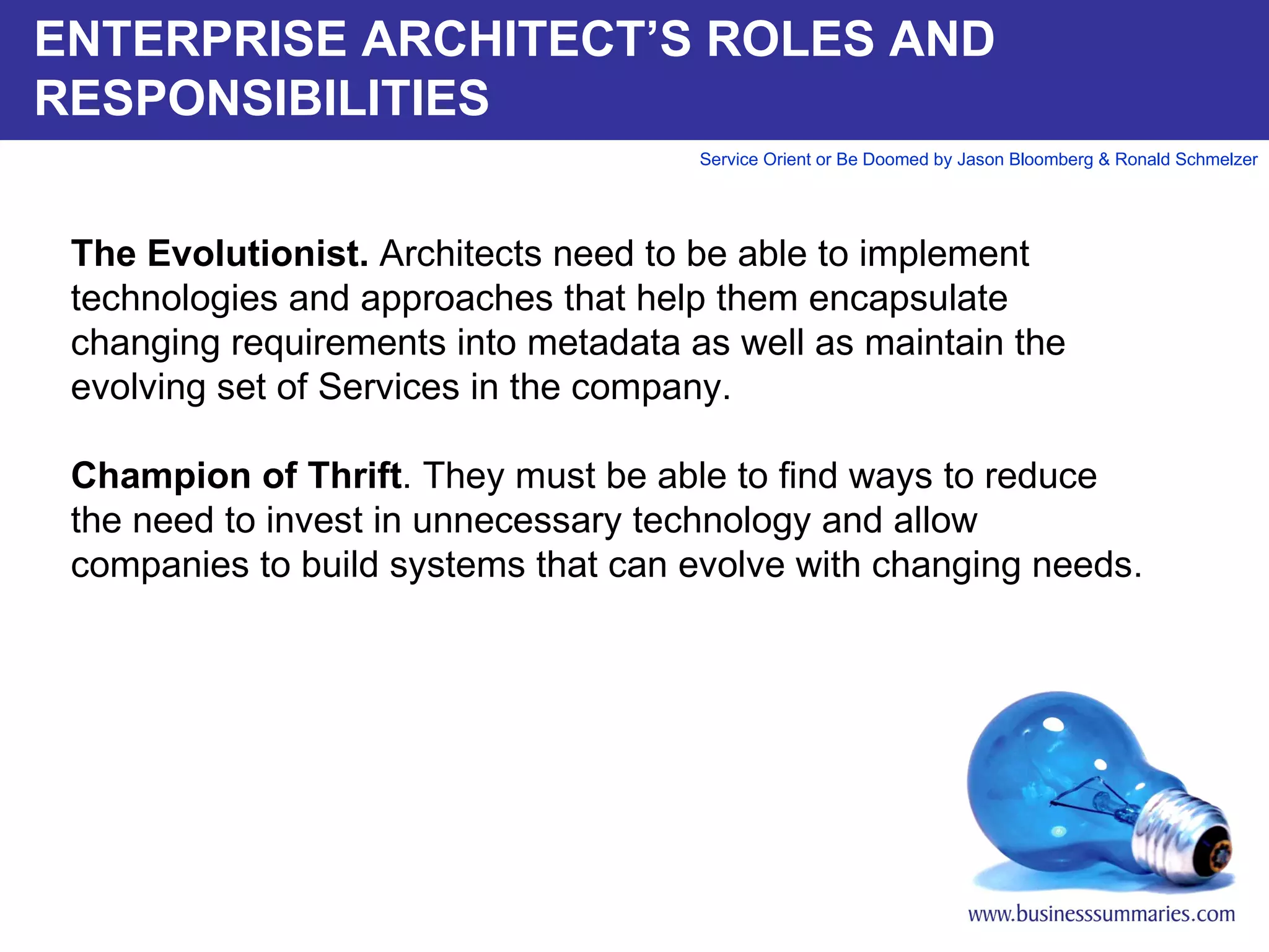 ENTERPRISE ARCHITECT’S ROLES AND RESPONSIBILITIES The Evolutionist.  Architects need to be able to implement technologies and approaches that help them encapsulate changing requirements into metadata as well as maintain the evolving set of Services in the company.    Champion of Thrift . They must be able to find ways to reduce the need to invest in unnecessary technology and allow companies to build systems that can evolve with changing needs.       