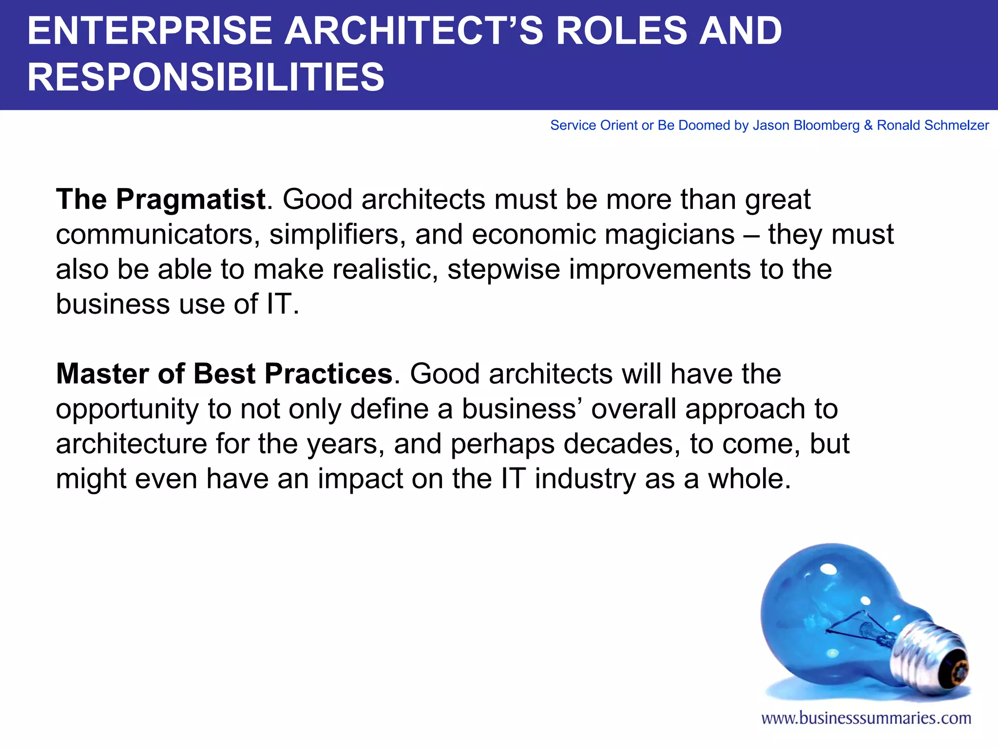 ENTERPRISE ARCHITECT’S ROLES AND RESPONSIBILITIES The Pragmatist . Good architects must be more than great communicators, simplifiers, and economic magicians – they must also be able to make realistic, stepwise improvements to the business use of IT.    Master of Best Practices . Good architects will have the opportunity to not only define a business’ overall approach to architecture for the years, and perhaps decades, to come, but might even have an impact on the IT industry as a whole.        