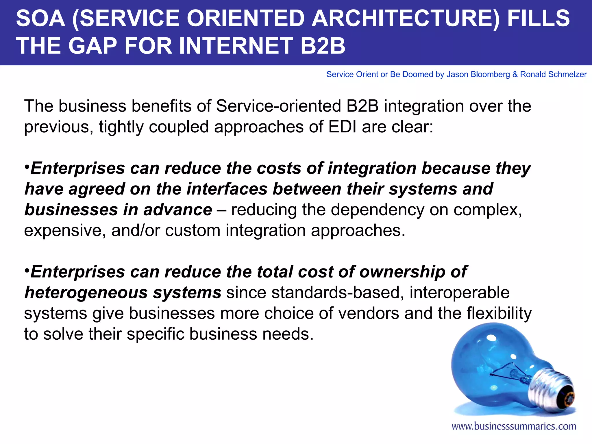 SOA (SERVICE ORIENTED ARCHITECTURE) FILLS THE GAP FOR INTERNET B2B The business benefits of Service-oriented B2B integration over the previous, tightly coupled approaches of EDI are clear:   Enterprises can reduce the costs of integration because they have agreed on the interfaces between their systems and businesses in advance  – reducing the dependency on complex, expensive, and/or custom integration approaches. Enterprises can reduce the total cost of ownership of heterogeneous systems  since standards-based, interoperable systems give businesses more choice of vendors and the flexibility to solve their specific business needs.       