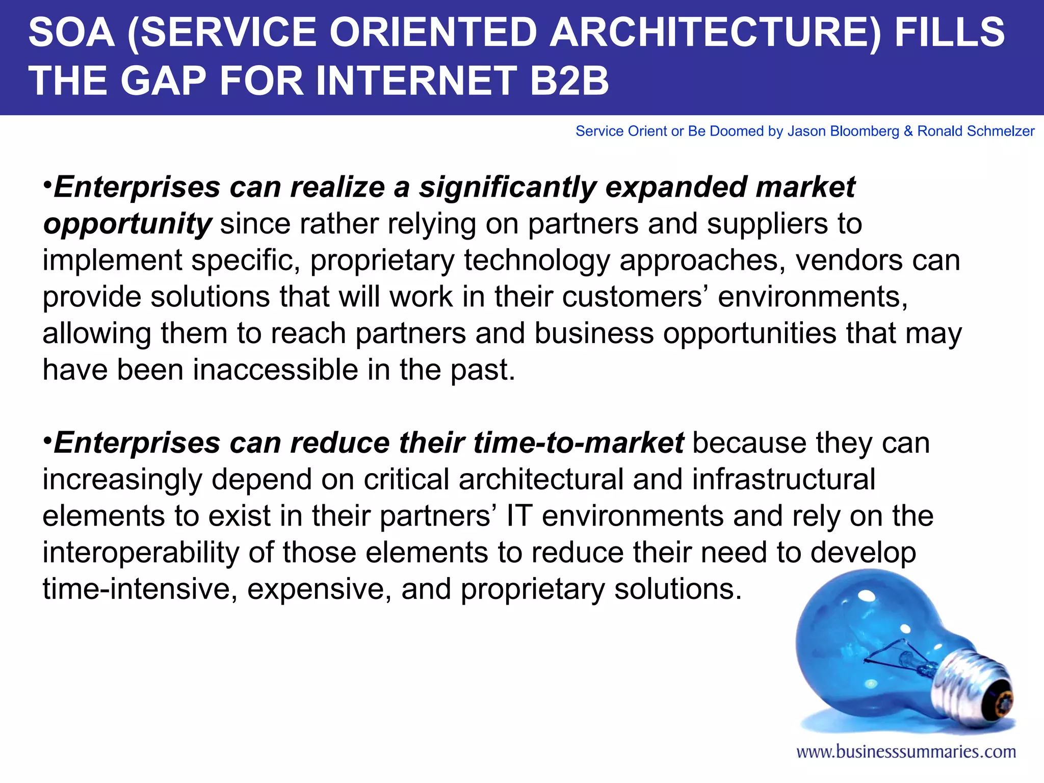 SOA (SERVICE ORIENTED ARCHITECTURE) FILLS THE GAP FOR INTERNET B2B Enterprises can realize a significantly expanded market opportunity  since rather relying on partners and suppliers to implement specific, proprietary technology approaches, vendors can provide solutions that will work in their customers’ environments, allowing them to reach partners and business opportunities that may have been inaccessible in the past. Enterprises can reduce their time-to-market  because they can increasingly depend on critical architectural and infrastructural elements to exist in their partners’ IT environments and rely on the interoperability of those elements to reduce their need to develop time-intensive, expensive, and proprietary solutions.       