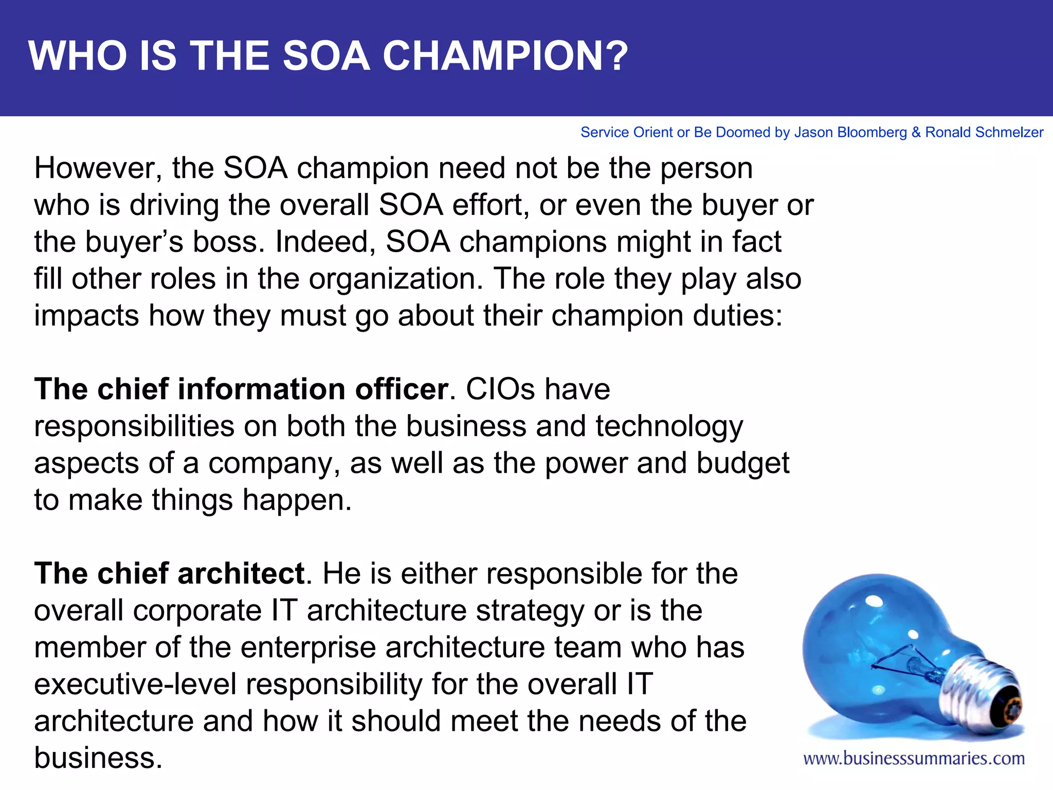 WHO IS THE SOA CHAMPION? However, the SOA champion need not be the person who is driving the overall SOA effort, or even the buyer or the buyer’s boss. Indeed, SOA champions might in fact fill other roles in the organization. The role they play also impacts how they must go about their champion duties:   The chief information officer . CIOs have responsibilities on both the business and technology aspects of a company, as well as the power and budget to make things happen.    The chief architect . He is either responsible for the overall corporate IT architecture strategy or is the member of the enterprise architecture team who has executive-level responsibility for the overall IT architecture and how it should meet the needs of the business.      