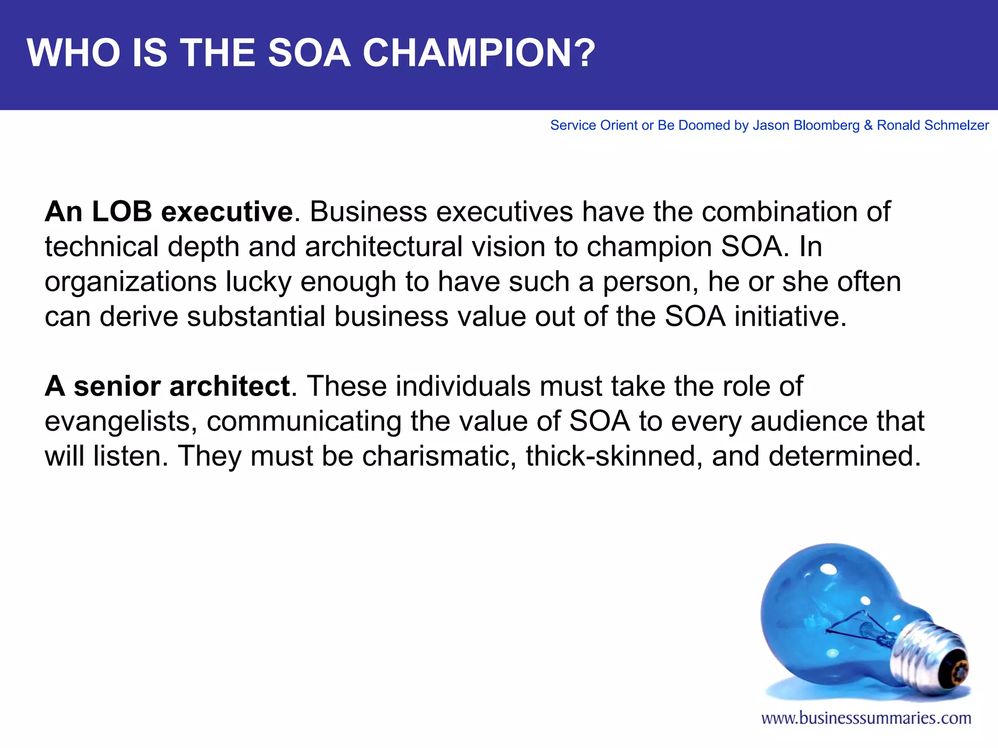 WHO IS THE SOA CHAMPION? An LOB executive . Business executives have the combination of technical depth and architectural vision to champion SOA. In organizations lucky enough to have such a person, he or she often can derive substantial business value out of the SOA initiative.    A senior architect . These individuals must take the role of evangelists, communicating the value of SOA to every audience that will listen. They must be charismatic, thick-skinned, and determined.     