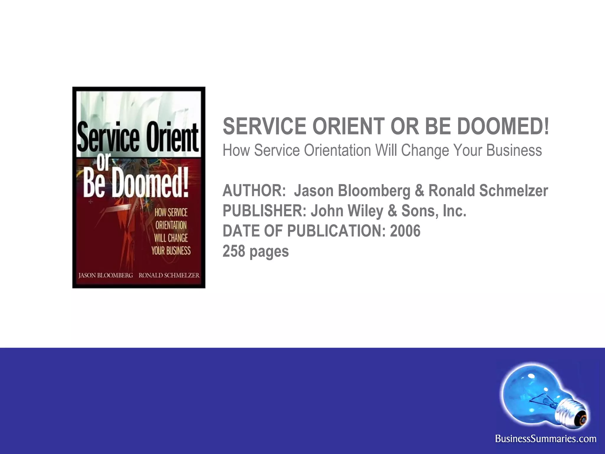 SERVICE ORIENT OR BE DOOMED! How Service Orientation Will Change Your Business AUTHOR:  Jason Bloomberg & Ronald Schmelzer PUBLISHER: John Wiley & Sons, Inc.  DATE OF PUBLICATION: 2006 258 pages 