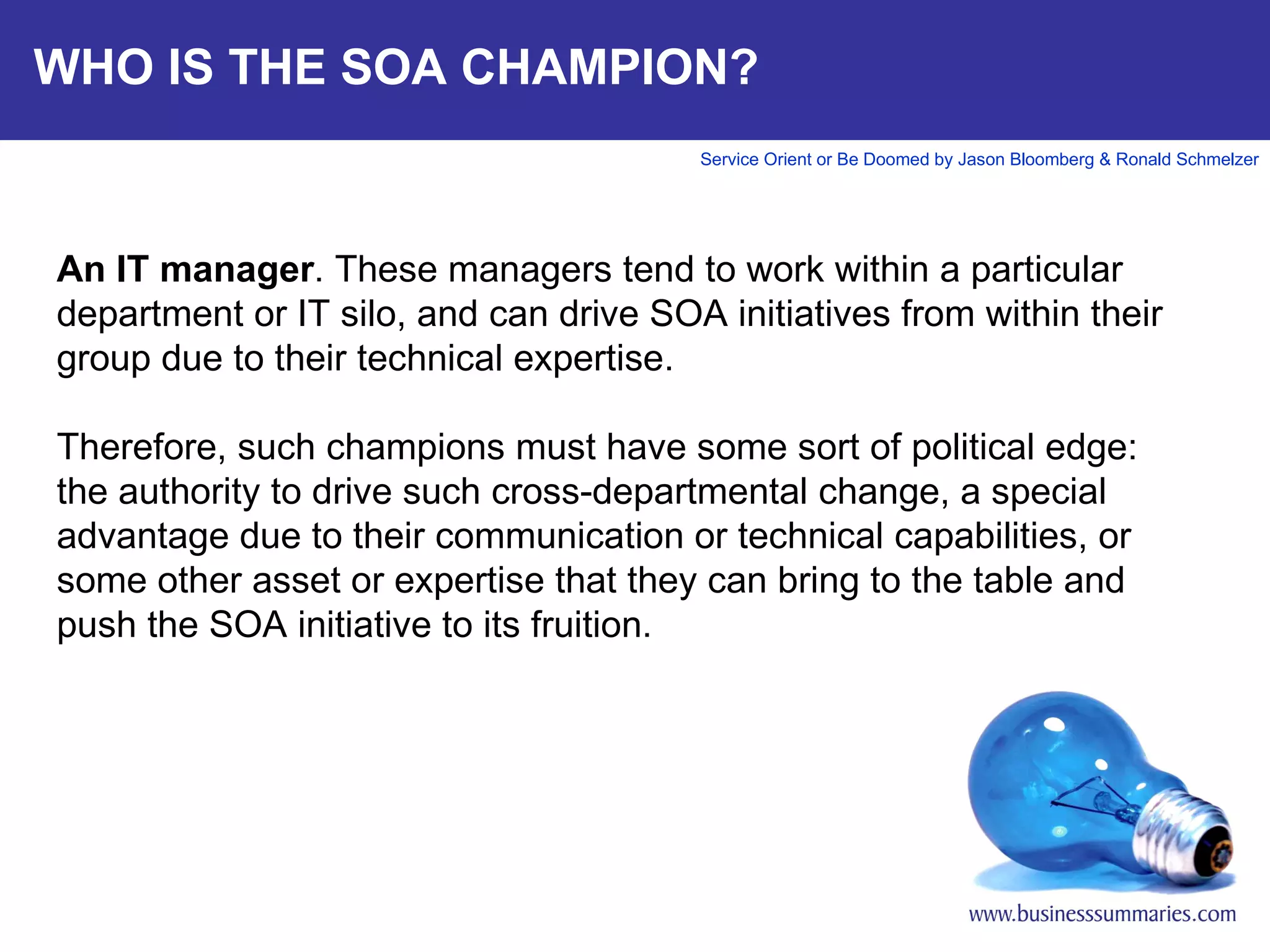 WHO IS THE SOA CHAMPION? An IT manager . These managers tend to work within a particular department or IT silo, and can drive SOA initiatives from within their group due to their technical expertise.   Therefore, such champions must have some sort of political edge: the authority to drive such cross-departmental change, a special advantage due to their communication or technical capabilities, or some other asset or expertise that they can bring to the table and push the SOA initiative to its fruition.     