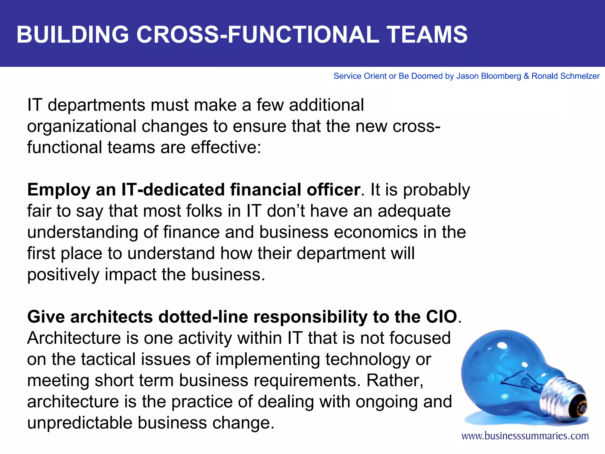 BUILDING CROSS-FUNCTIONAL TEAMS IT departments must make a few additional organizational changes to ensure that the new cross-functional teams are effective:   Employ an IT-dedicated financial officer . It is probably fair to say that most folks in IT don’t have an adequate understanding of finance and business economics in the first place to understand how their department will positively impact the business.    Give architects dotted-line responsibility to the CIO . Architecture is one activity within IT that is not focused on the tactical issues of implementing technology or meeting short term business requirements. Rather, architecture is the practice of dealing with ongoing and unpredictable business change.      