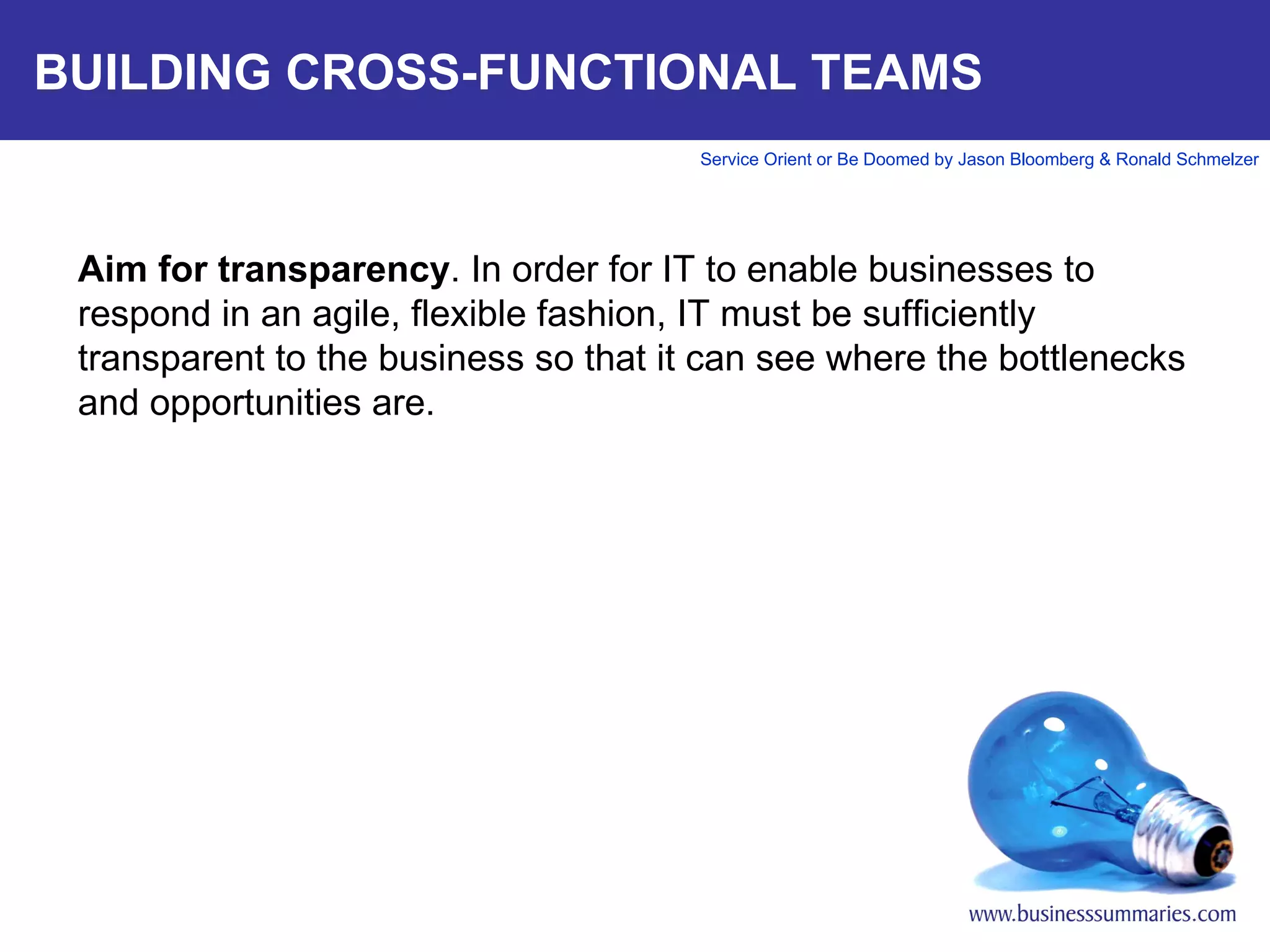 BUILDING CROSS-FUNCTIONAL TEAMS Aim for transparency . In order for IT to enable businesses to respond in an agile, flexible fashion, IT must be sufficiently transparent to the business so that it can see where the bottlenecks and opportunities are.     