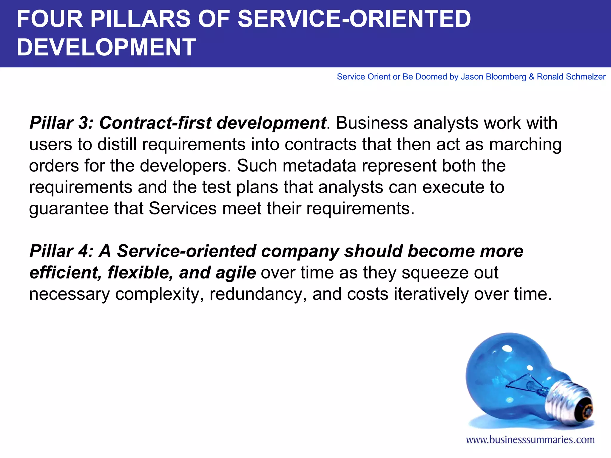 FOUR PILLARS OF SERVICE-ORIENTED DEVELOPMENT Pillar 3: Contract-first development . Business analysts work with users to distill requirements into contracts that then act as marching orders for the developers. Such metadata represent both the requirements and the test plans that analysts can execute to guarantee that Services meet their requirements.    Pillar 4: A Service-oriented company should become more efficient, flexible, and agile  over time as they squeeze out necessary complexity, redundancy, and costs iteratively over time.      