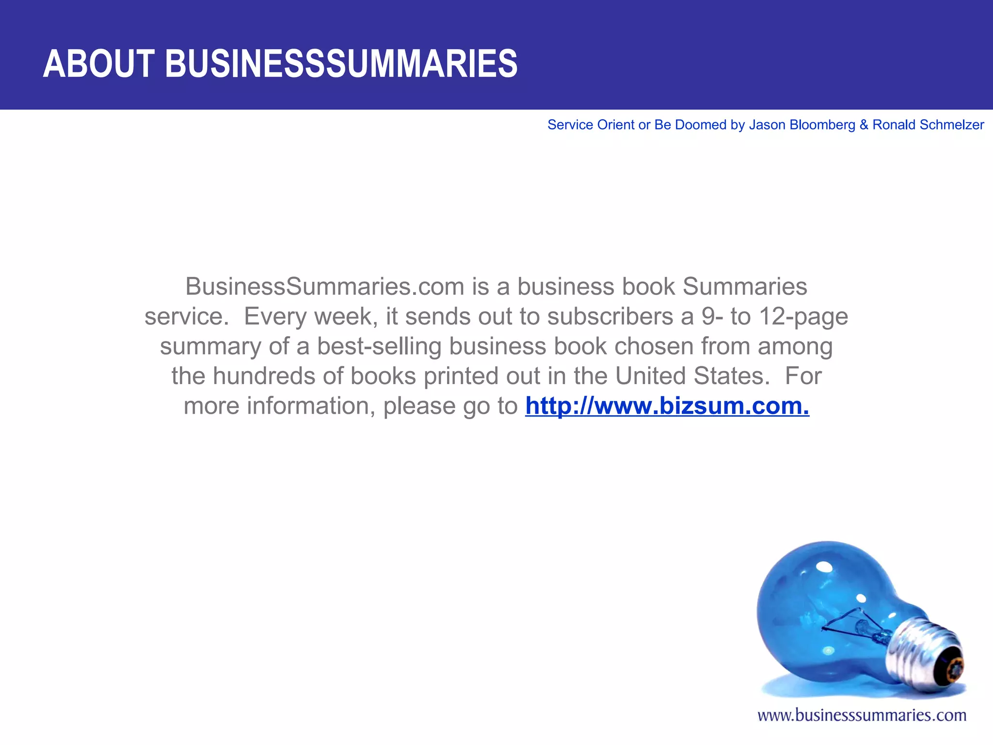 BusinessSummaries.com is a business book Summaries service.  Every week, it sends out to subscribers a 9- to 12-page summary of a best-selling business book chosen from among the hundreds of books printed out in the United States.  For more information, please go to  http://www.bizsum.com. ABOUT BUSINESSSUMMARIES 