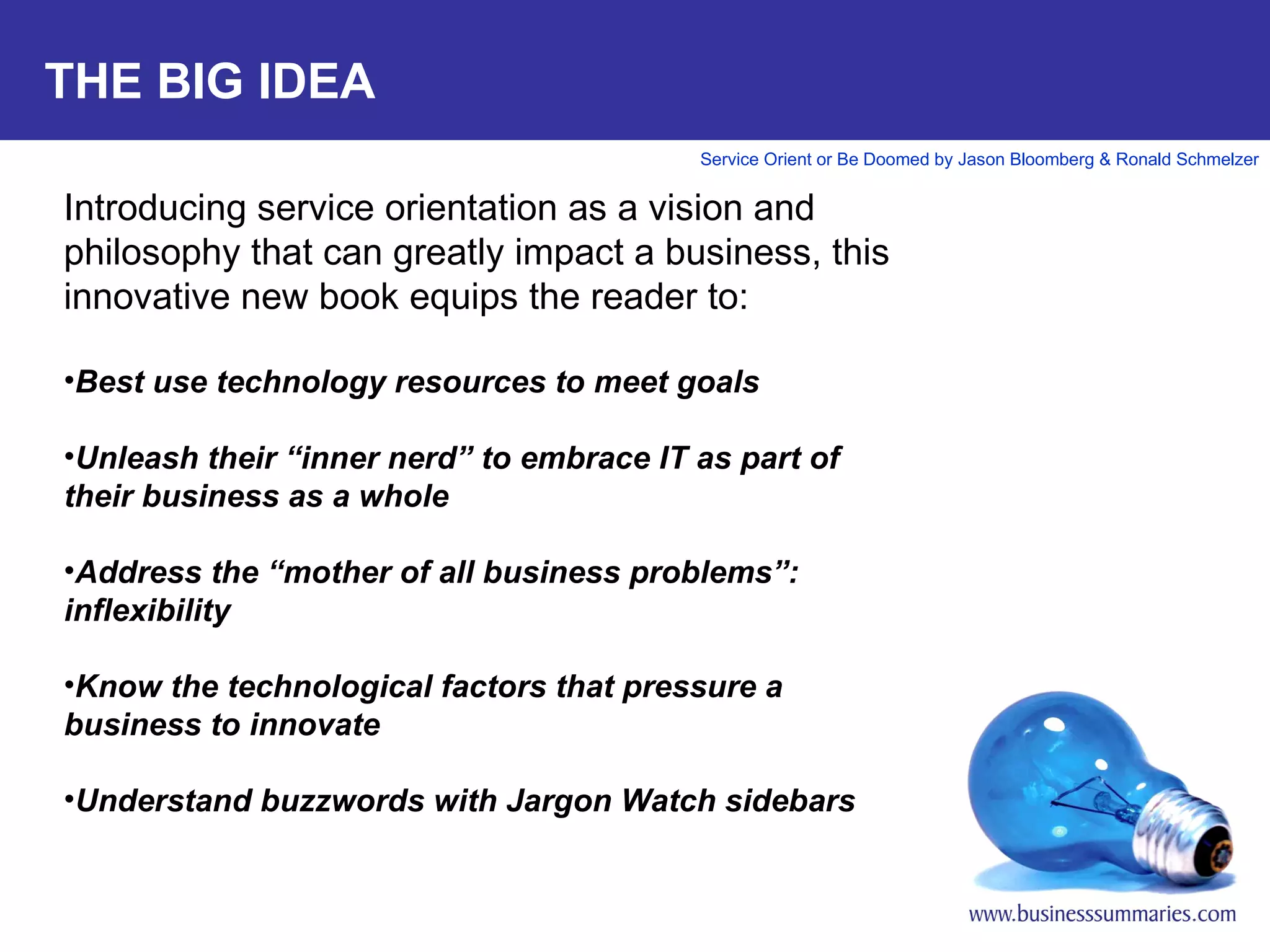 THE BIG IDEA Introducing service orientation as a vision and philosophy that can greatly impact a business, this innovative new book equips the reader to:   Best use technology resources to meet goals Unleash their “inner nerd” to embrace IT as part of their business as a whole   Address the “mother of all business problems”: inflexibility   Know the technological factors that pressure a business to innovate   Understand buzzwords with Jargon Watch sidebars 