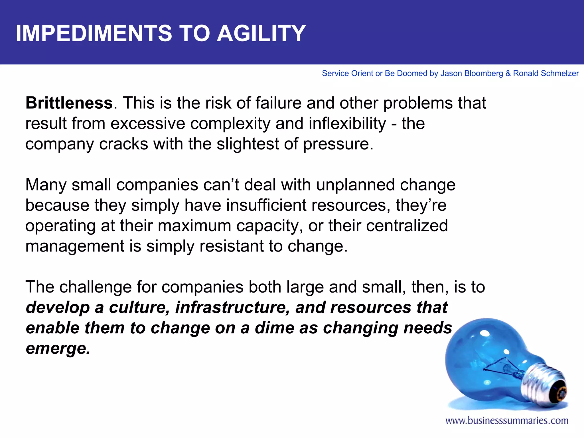 IMPEDIMENTS TO AGILITY Brittleness . This is the risk of failure and other problems that result from excessive complexity and inflexibility - the company cracks with the slightest of pressure.   Many small companies can’t deal with unplanned change because they simply have insufficient resources, they’re operating at their maximum capacity, or their centralized management is simply resistant to change.  The challenge for companies both large and small, then, is to  develop a culture, infrastructure, and resources that enable them to change on a dime as changing needs emerge.        