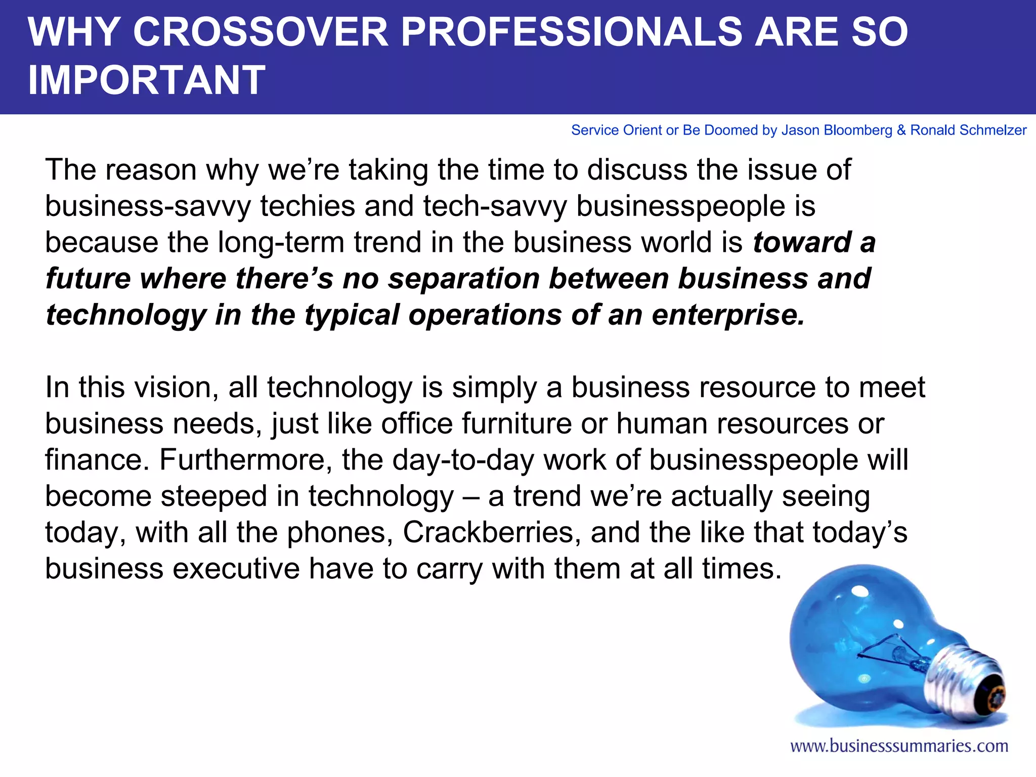 WHY CROSSOVER PROFESSIONALS ARE SO IMPORTANT The reason why we’re taking the time to discuss the issue of business-savvy techies and tech-savvy businesspeople is because the long-term trend in the business world is  toward a future where there’s no separation between business and technology in the typical operations of an enterprise.    In this vision, all technology is simply a business resource to meet business needs, just like office furniture or human resources or finance. Furthermore, the day-to-day work of businesspeople will become steeped in technology – a trend we’re actually seeing today, with all the phones, Crackberries, and the like that today’s business executive have to carry with them at all times.          