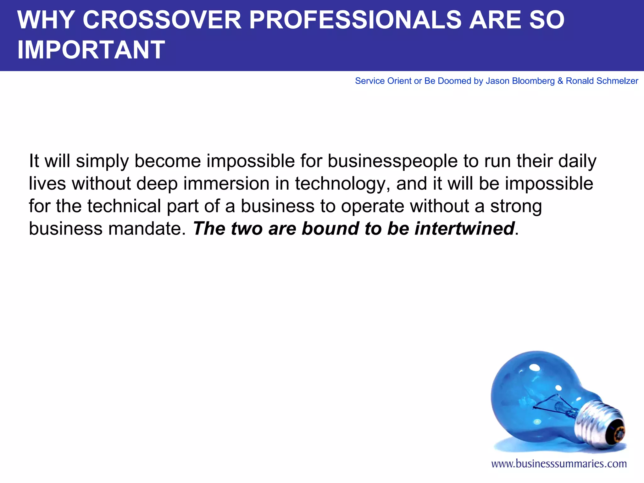 WHY CROSSOVER PROFESSIONALS ARE SO IMPORTANT It will simply become impossible for businesspeople to run their daily lives without deep immersion in technology, and it will be impossible for the technical part of a business to operate without a strong business mandate.  The two are bound to be intertwined .         