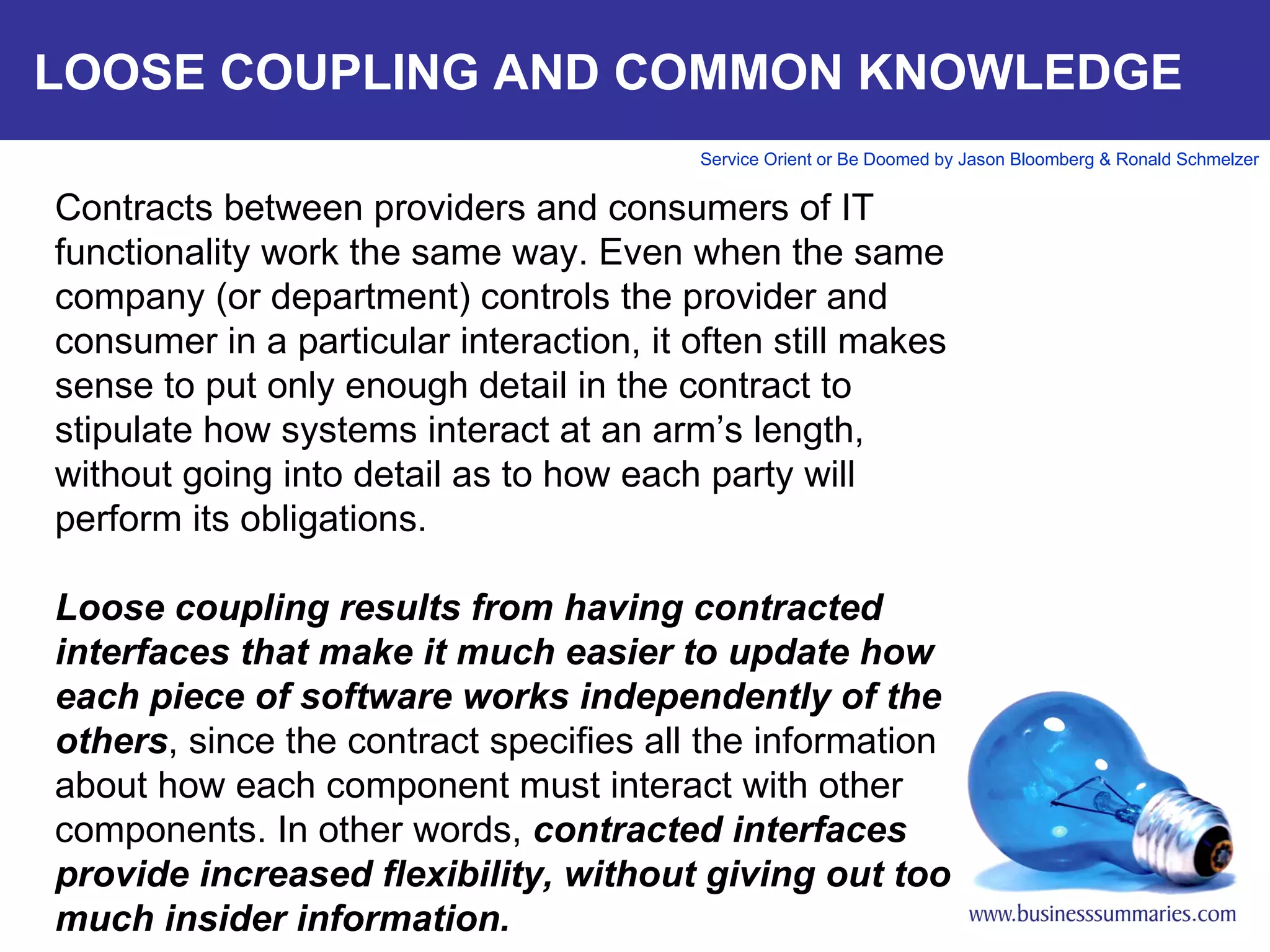 LOOSE COUPLING AND COMMON KNOWLEDGE Contracts between providers and consumers of IT functionality work the same way. Even when the same company (or department) controls the provider and consumer in a particular interaction, it often still makes sense to put only enough detail in the contract to stipulate how systems interact at an arm’s length, without going into detail as to how each party will perform its obligations.   Loose coupling results from having contracted interfaces that make it much easier to update how each piece of software works independently of the others , since the contract specifies all the information about how each component must interact with other components. In other words,  contracted interfaces provide increased flexibility, without giving out too much insider information.       