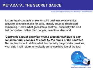 METADATA: THE SECRET SAUCE Just as legal contracts make for solid business relationships, software contracts make for solid, loosely coupled distributed computing. Here’s what goes into a contract, especially the kind that computers, rather than people, need to understand:   Contracts should describe what a provider will give to any consumer that chooses to abide by the terms of the contract.  The contract should define what functionality the provider provides, what data it will return, or typically some combination of the two.       