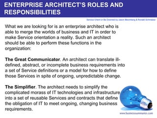 ENTERPRISE ARCHITECT’S ROLES AND RESPONSIBILITIES What we are looking for is an enterprise architect who is able to merge the worlds of business and IT in order to make Service orientation a reality. Such an architect should be able to perform these functions in the organization:   The Great Communicator . An architect can translate ill-defined, abstract, or incomplete business requirements into a set of Service definitions or a model for how to define those Services in spite of ongoing, unpredictable change.    The Simplifier . The architect needs to simplify the complicated morass of IT technologies and infrastructure into a set of reusable Services and contracts that define the obligation of IT to meet ongoing, changing business requirements.       