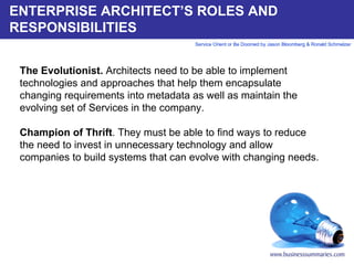 ENTERPRISE ARCHITECT’S ROLES AND RESPONSIBILITIES The Evolutionist.  Architects need to be able to implement technologies and approaches that help them encapsulate changing requirements into metadata as well as maintain the evolving set of Services in the company.    Champion of Thrift . They must be able to find ways to reduce the need to invest in unnecessary technology and allow companies to build systems that can evolve with changing needs.       