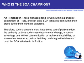 WHO IS THE SOA CHAMPION? An IT manager . These managers tend to work within a particular department or IT silo, and can drive SOA initiatives from within their group due to their technical expertise.   Therefore, such champions must have some sort of political edge: the authority to drive such cross-departmental change, a special advantage due to their communication or technical capabilities, or some other asset or expertise that they can bring to the table and push the SOA initiative to its fruition.     