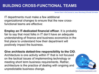 BUILDING CROSS-FUNCTIONAL TEAMS IT departments must make a few additional organizational changes to ensure that the new cross-functional teams are effective:   Employ an IT-dedicated financial officer . It is probably fair to say that most folks in IT don’t have an adequate understanding of finance and business economics in the first place to understand how their department will positively impact the business.    Give architects dotted-line responsibility to the CIO . Architecture is one activity within IT that is not focused on the tactical issues of implementing technology or meeting short term business requirements. Rather, architecture is the practice of dealing with ongoing and unpredictable business change.      