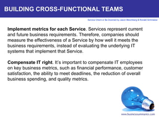BUILDING CROSS-FUNCTIONAL TEAMS Implement metrics for each Service . Services represent current and future business requirements. Therefore, companies should measure the effectiveness of a Service by how well it meets the business requirements, instead of evaluating the underlying IT systems that implement that Service.    Compensate IT right . It’s important to compensate IT employees on key business metrics, such as financial performance, customer satisfaction, the ability to meet deadlines, the reduction of overall business spending, and quality metrics.      