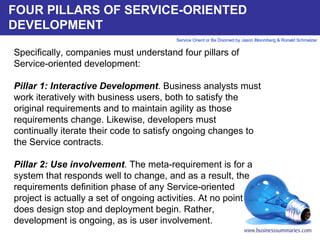FOUR PILLARS OF SERVICE-ORIENTED DEVELOPMENT Specifically, companies must understand four pillars of Service-oriented development:   Pillar 1: Interactive Development . Business analysts must work iteratively with business users, both to satisfy the original requirements and to maintain agility as those requirements change. Likewise, developers must continually iterate their code to satisfy ongoing changes to the Service contracts.   Pillar 2: Use involvement . The meta-requirement is for a system that responds well to change, and as a result, the requirements definition phase of any Service-oriented project is actually a set of ongoing activities. At no point does design stop and deployment begin. Rather, development is ongoing, as is user involvement.     